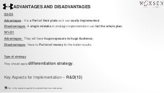 ADVANTAGES AND DISADVANTAGES
S3-O3
Advantages - It is a Part of their plate so it can easily Implemented.
Disadvantages- A single mistake in strategic implementation can fail the whole plan.
W1-O1
Advantages- They will have huge exposure to huge Audience.
Disadvantages- Have to Put lot of money for the better results.
Type of strategy
They should apply differentiation strategy.
Key Aspects for Implementation – R&D(13)
No. in the brackets specify the related links from references.
 