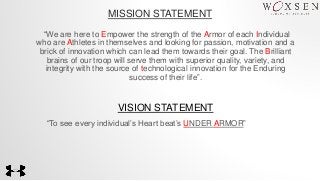 MISSION STATEMENT
“We are here to Empower the strength of the Armor of each Individual
who are Athletes in themselves and looking for passion, motivation and a
brick of innovation which can lead them towards their goal. The Brilliant
brains of our troop will serve them with superior quality, variety, and
integrity with the source of technological innovation for the Enduring
success of their life”.
VISION STATEMENT
“To see every individual’s Heart beat’s UNDER ARMOR”
 
