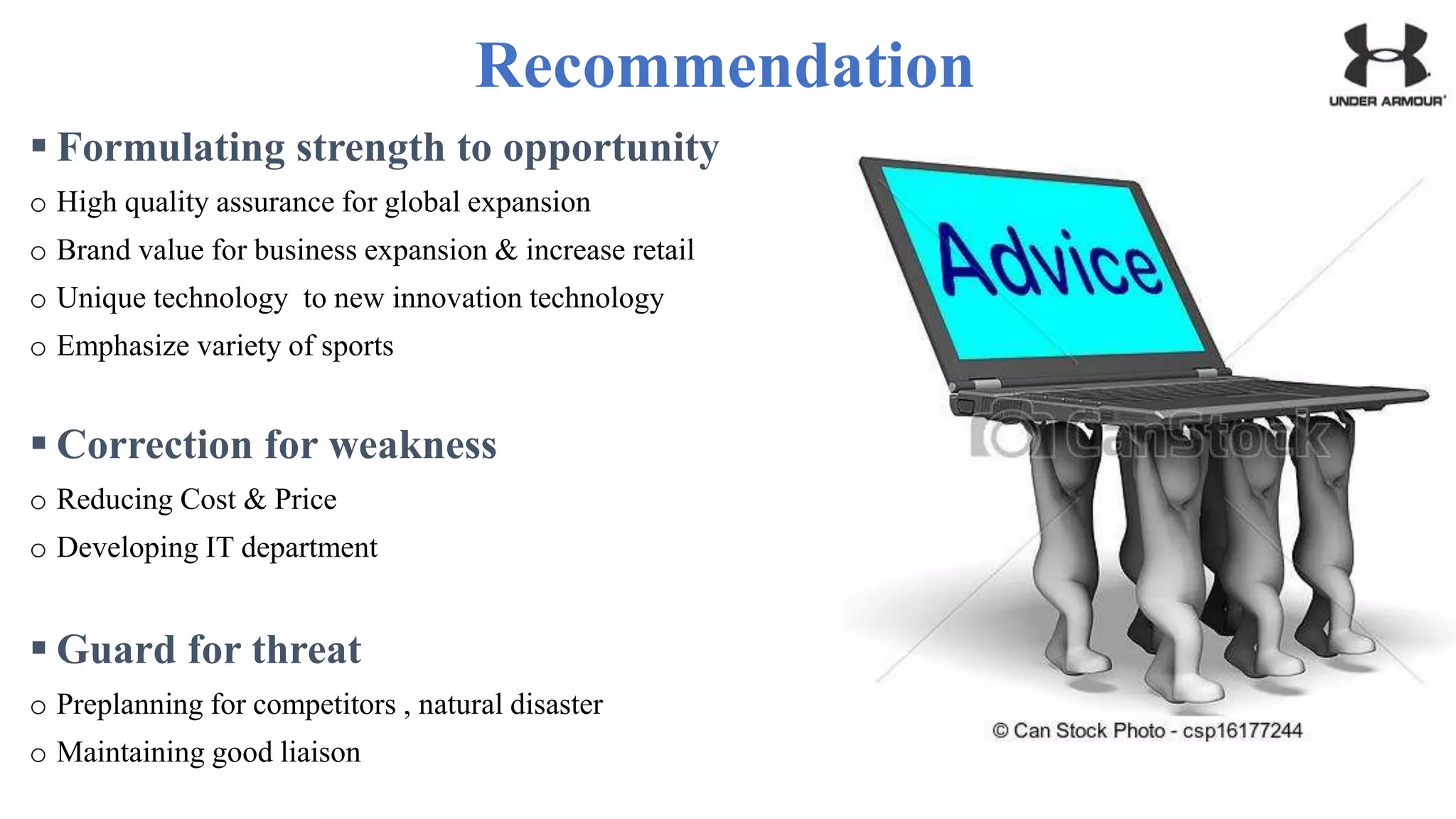 Recommendation
 Formulating strength to opportunity
o High quality assurance for global expansion
o Brand value for business expansion & increase retail
o Unique technology to new innovation technology
o Emphasize variety of sports
 Correction for weakness
o Reducing Cost & Price
o Developing IT department
 Guard for threat
o Preplanning for competitors , natural disaster
o Maintaining good liaison
 