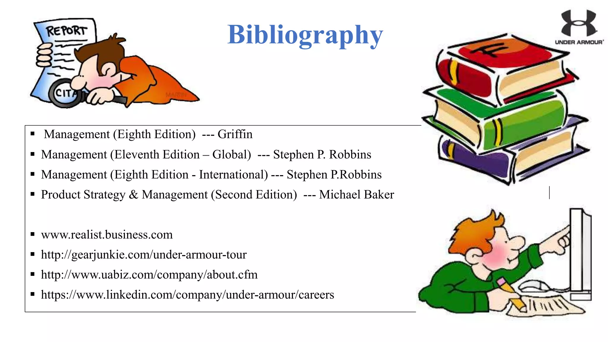Bibliography
 Management (Eighth Edition) --- Griffin
 Management (Eleventh Edition – Global) --- Stephen P. Robbins
 Management (Eighth Edition - International) --- Stephen P.Robbins
 Product Strategy & Management (Second Edition) --- Michael Baker
 www.realist.business.com
 http://gearjunkie.com/under-armour-tour
 http://www.uabiz.com/company/about.cfm
 https://www.linkedin.com/company/under-armour/careers
 