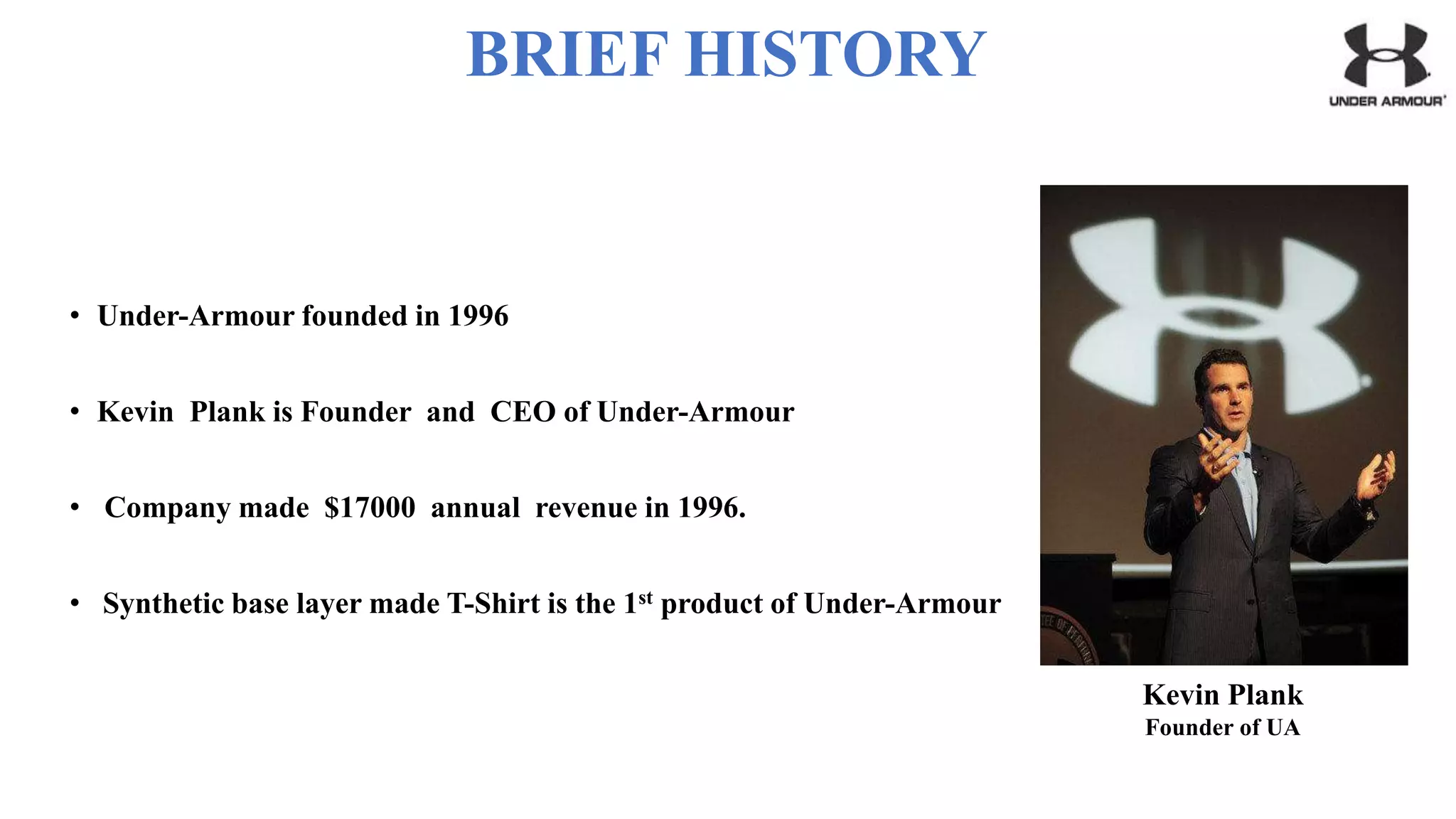 BRIEF HISTORY
• Under-Armour founded in 1996
• Kevin Plank is Founder and CEO of Under-Armour
• Company made $17000 annual revenue in 1996.
• Synthetic base layer made T-Shirt is the 1st product of Under-Armour
Kevin Plank
Founder of UA
 