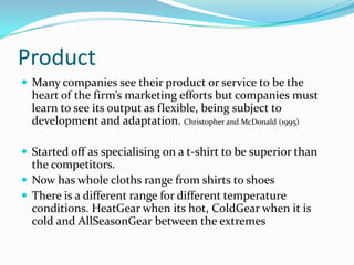 Product Many companies see their product or service to be the heart of the firm’s marketing efforts but companies must learn to see its output as flexible, being subject to development and adaptation. Christopher and McDonald (1995)Started off as specialising on a t-shirt to be superior than the competitors. Now has whole cloths range from shirts to shoesThere is a different range for different temperature conditions. HeatGear when its hot, ColdGear when it is cold and AllSeasonGear between the extremes