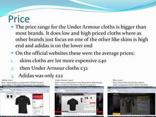 Price The price range for the Under Armour cloths is bigger than most brands. It does low and high priced cloths where as other brands just focus on one of the other like skins is high end and adidas is on the lower end On the official websites these were the average prices; skins cloths are lot more expensive £40 then Under Armour cloths £32 Adidas was only £22Under Armour (2010) http://www.underarmour.com/shop/uk/en/pid1003539-Men-s-ColdGear-Shortsleeve-Mock/1003539-600Adidas (2010) http;//shop.adidas.co.uk/product/KZ766/P92367/Sports/Men’s-TECHFIT-Preparation-Tee/detail.jsfSkins (2010) http://store.skins.net/uk/men/sportt-mens-compression-short-sleeve-top.html 