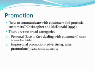 Promotion “how to communicate with customers abd potential customers.” Christopher and McDonald (1995)There are two broad catergoriesPersonal (face to face dealing with customers) Under Armour does this byImpersonal promotion (advertising, sales promotions)Under Armour does this by