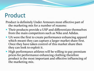 ProductProduct is definitely Under Armours most effective part of the marketing mix for a number of reasons:Their products provide a USP and differentiate themselves from the main competitors such as Nike and Adidas.UA were the first to create performance enhancing apparel which meant they can capture a larger market share first. Once they have taken control of this market share then they can look to exploit it.High performance athletes will be willing to pay premium prices for performance enhancing clothing therefore product is the most important and effective influencing of the marketing mix.