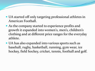 Targeted professional athletes and serious fitness athletes, with a line of tight-fitting T-shirts made of a special material designed to keep active participants cool and dry during workouts and games. UA started off only targeting professional athletes in American Football.As the company started to experience profits and growth it expanded into women's, men’s, children’s clothing and at different price ranges for the everyday athlete.UA has also expanded into various sports such as baseball, rugby, basketball, running, gym wear, ice hockey, field hockey, cricket, tennis, football and golf.  