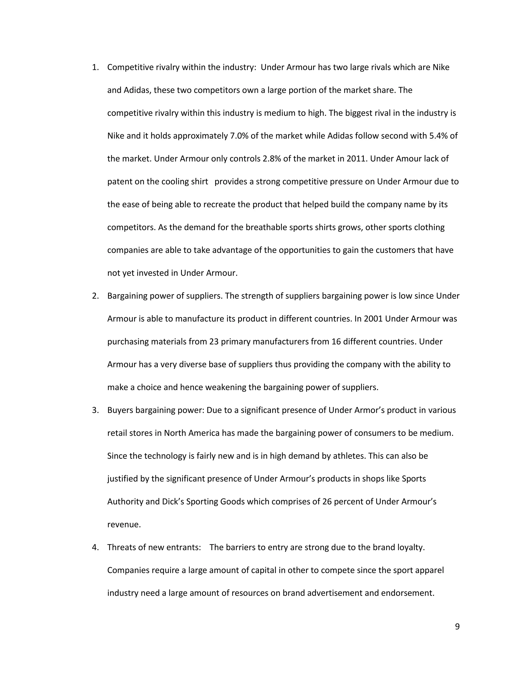9
1. Competitive rivalry within the industry: Under Armour has two large rivals which are Nike
and Adidas, these two competitors own a large portion of the market share. The
competitive rivalry within this industry is medium to high. The biggest rival in the industry is
Nike and it holds approximately 7.0% of the market while Adidas follow second with 5.4% of
the market. Under Armour only controls 2.8% of the market in 2011. Under Amour lack of
patent on the cooling shirt provides a strong competitive pressure on Under Armour due to
the ease of being able to recreate the product that helped build the company name by its
competitors. As the demand for the breathable sports shirts grows, other sports clothing
companies are able to take advantage of the opportunities to gain the customers that have
not yet invested in Under Armour.
2. Bargaining power of suppliers. The strength of suppliers bargaining power is low since Under
Armour is able to manufacture its product in different countries. In 2001 Under Armour was
purchasing materials from 23 primary manufacturers from 16 different countries. Under
Armour has a very diverse base of suppliers thus providing the company with the ability to
make a choice and hence weakening the bargaining power of suppliers.
3. Buyers bargaining power: Due to a significant presence of Under Armor’s product in various
retail stores in North America has made the bargaining power of consumers to be medium.
Since the technology is fairly new and is in high demand by athletes. This can also be
justified by the significant presence of Under Armour’s products in shops like Sports
Authority and Dick’s Sporting Goods which comprises of 26 percent of Under Armour’s
revenue.
4. Threats of new entrants: The barriers to entry are strong due to the brand loyalty.
Companies require a large amount of capital in other to compete since the sport apparel
industry need a large amount of resources on brand advertisement and endorsement.
 