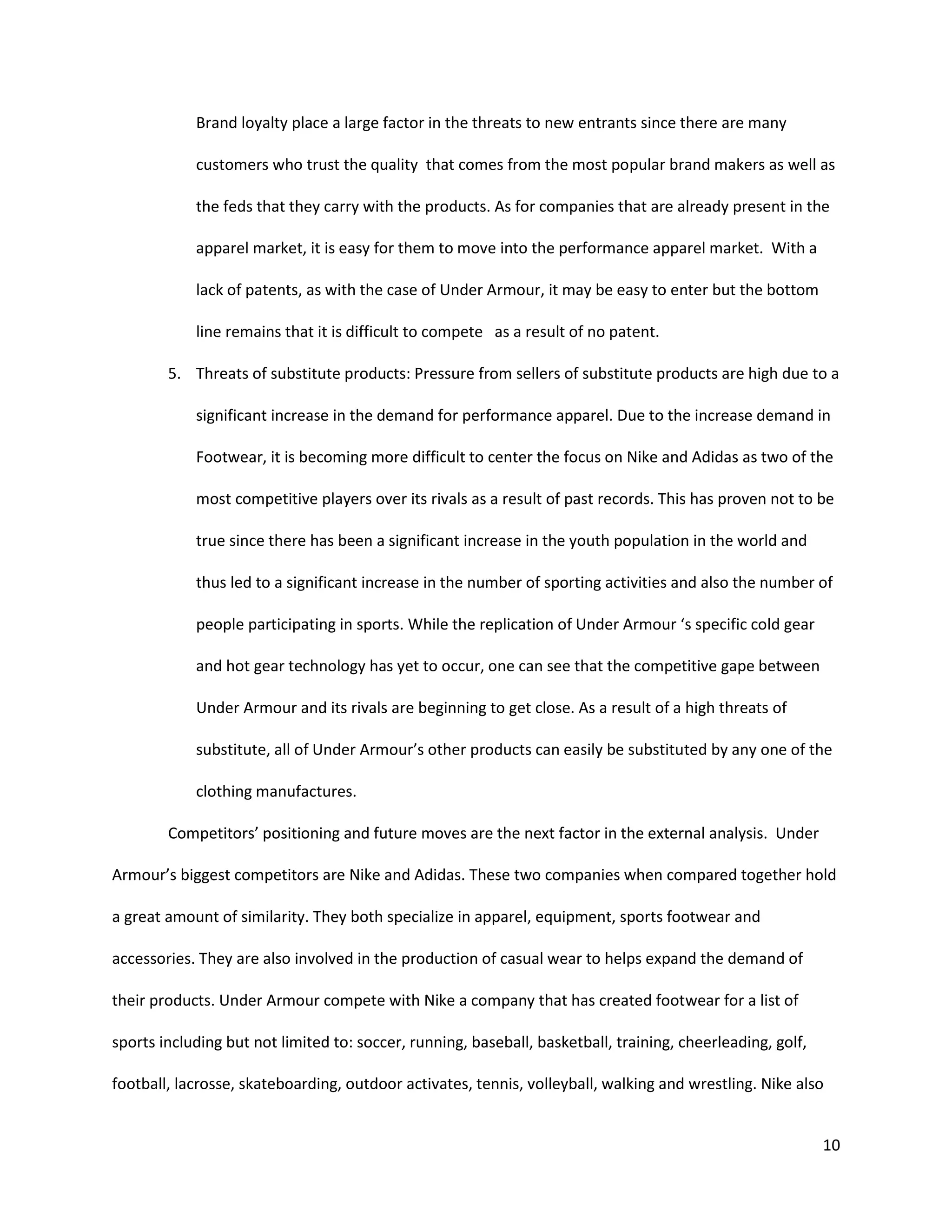 10
Brand loyalty place a large factor in the threats to new entrants since there are many
customers who trust the quality that comes from the most popular brand makers as well as
the feds that they carry with the products. As for companies that are already present in the
apparel market, it is easy for them to move into the performance apparel market. With a
lack of patents, as with the case of Under Armour, it may be easy to enter but the bottom
line remains that it is difficult to compete as a result of no patent.
5. Threats of substitute products: Pressure from sellers of substitute products are high due to a
significant increase in the demand for performance apparel. Due to the increase demand in
Footwear, it is becoming more difficult to center the focus on Nike and Adidas as two of the
most competitive players over its rivals as a result of past records. This has proven not to be
true since there has been a significant increase in the youth population in the world and
thus led to a significant increase in the number of sporting activities and also the number of
people participating in sports. While the replication of Under Armour ‘s specific cold gear
and hot gear technology has yet to occur, one can see that the competitive gape between
Under Armour and its rivals are beginning to get close. As a result of a high threats of
substitute, all of Under Armour’s other products can easily be substituted by any one of the
clothing manufactures.
Competitors’ positioning and future moves are the next factor in the external analysis. Under
Armour’s biggest competitors are Nike and Adidas. These two companies when compared together hold
a great amount of similarity. They both specialize in apparel, equipment, sports footwear and
accessories. They are also involved in the production of casual wear to helps expand the demand of
their products. Under Armour compete with Nike a company that has created footwear for a list of
sports including but not limited to: soccer, running, baseball, basketball, training, cheerleading, golf,
football, lacrosse, skateboarding, outdoor activates, tennis, volleyball, walking and wrestling. Nike also
 