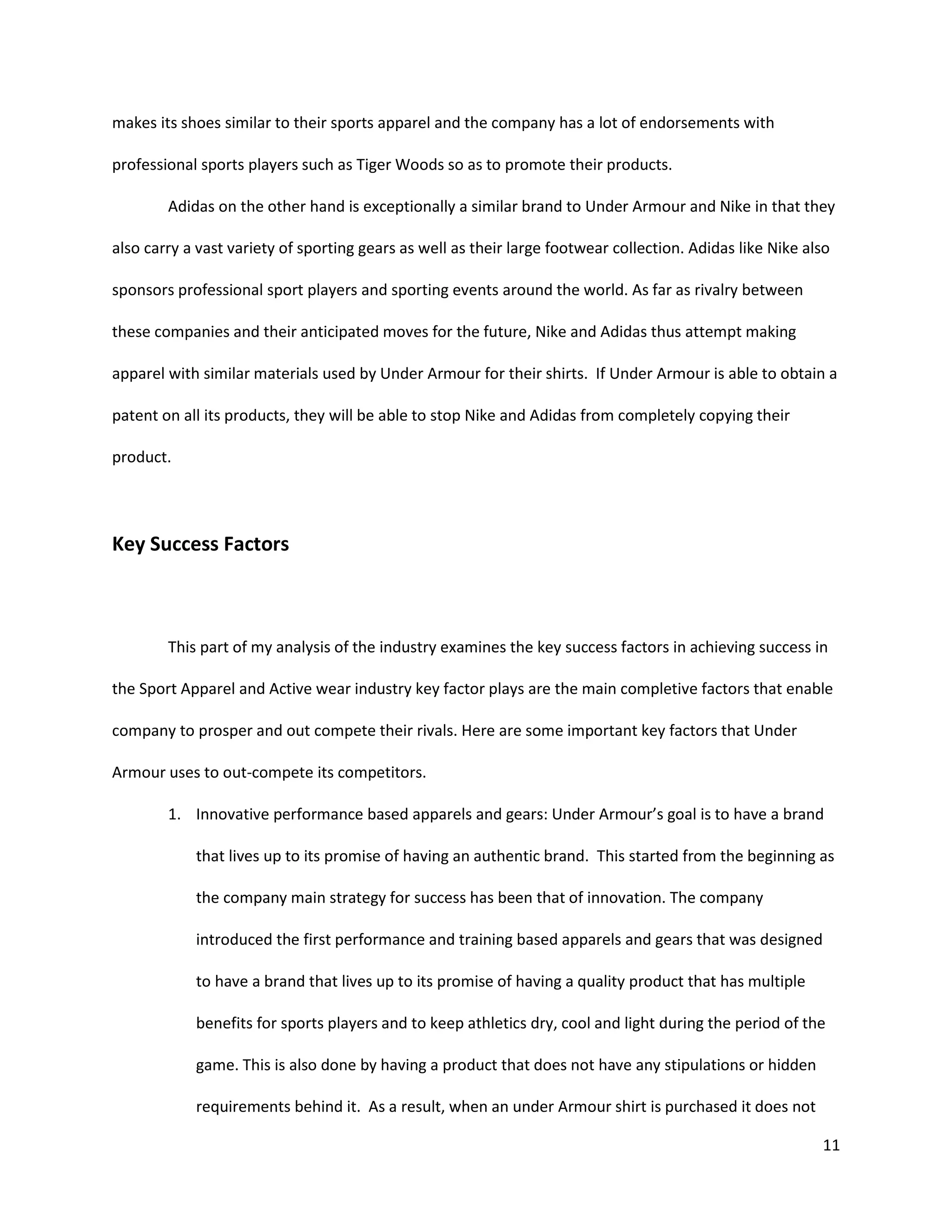 11
makes its shoes similar to their sports apparel and the company has a lot of endorsements with
professional sports players such as Tiger Woods so as to promote their products.
Adidas on the other hand is exceptionally a similar brand to Under Armour and Nike in that they
also carry a vast variety of sporting gears as well as their large footwear collection. Adidas like Nike also
sponsors professional sport players and sporting events around the world. As far as rivalry between
these companies and their anticipated moves for the future, Nike and Adidas thus attempt making
apparel with similar materials used by Under Armour for their shirts. If Under Armour is able to obtain a
patent on all its products, they will be able to stop Nike and Adidas from completely copying their
product.
Key Success Factors
This part of my analysis of the industry examines the key success factors in achieving success in
the Sport Apparel and Active wear industry key factor plays are the main completive factors that enable
company to prosper and out compete their rivals. Here are some important key factors that Under
Armour uses to out-compete its competitors.
1. Innovative performance based apparels and gears: Under Armour’s goal is to have a brand
that lives up to its promise of having an authentic brand. This started from the beginning as
the company main strategy for success has been that of innovation. The company
introduced the first performance and training based apparels and gears that was designed
to have a brand that lives up to its promise of having a quality product that has multiple
benefits for sports players and to keep athletics dry, cool and light during the period of the
game. This is also done by having a product that does not have any stipulations or hidden
requirements behind it. As a result, when an under Armour shirt is purchased it does not
 