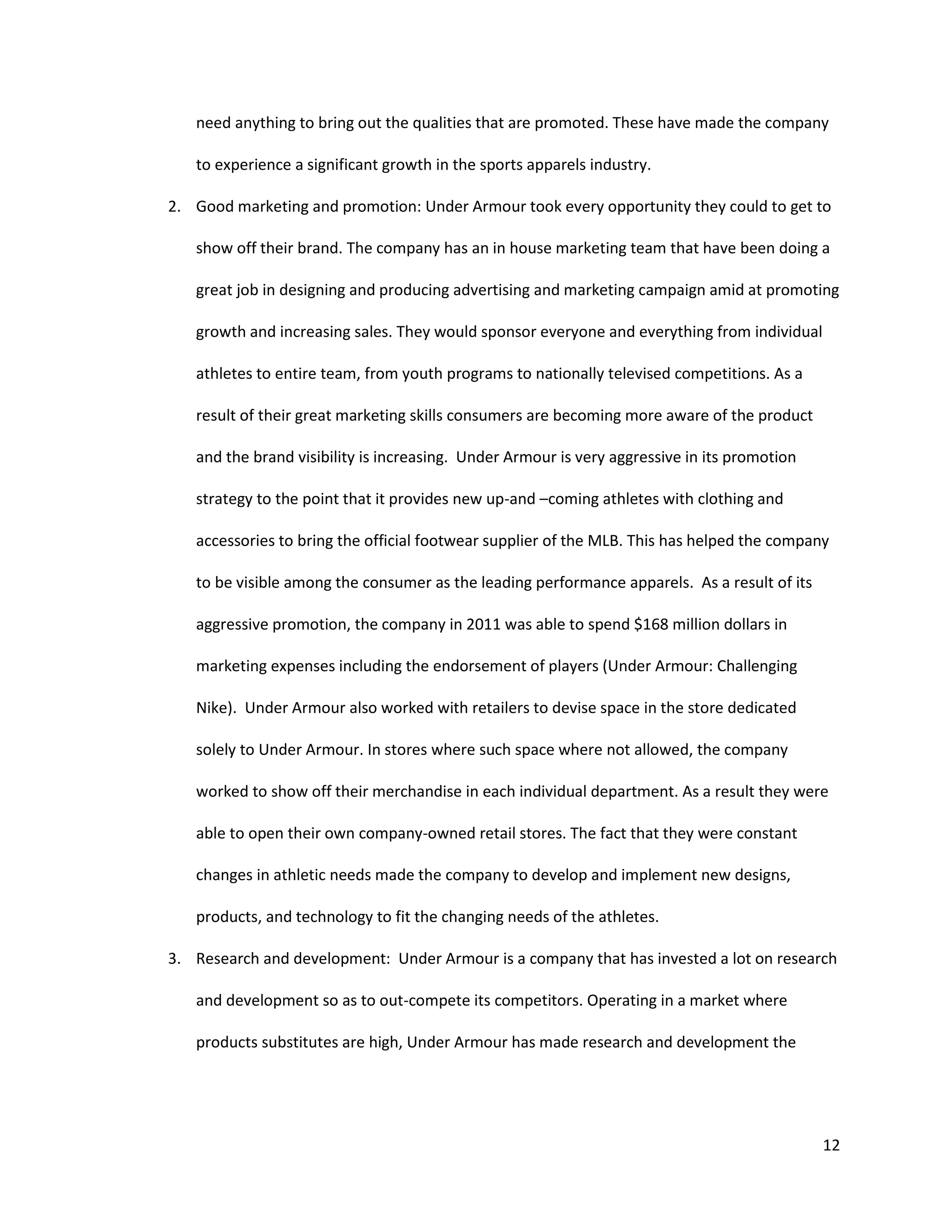 12
need anything to bring out the qualities that are promoted. These have made the company
to experience a significant growth in the sports apparels industry.
2. Good marketing and promotion: Under Armour took every opportunity they could to get to
show off their brand. The company has an in house marketing team that have been doing a
great job in designing and producing advertising and marketing campaign amid at promoting
growth and increasing sales. They would sponsor everyone and everything from individual
athletes to entire team, from youth programs to nationally televised competitions. As a
result of their great marketing skills consumers are becoming more aware of the product
and the brand visibility is increasing. Under Armour is very aggressive in its promotion
strategy to the point that it provides new up-and –coming athletes with clothing and
accessories to bring the official footwear supplier of the MLB. This has helped the company
to be visible among the consumer as the leading performance apparels. As a result of its
aggressive promotion, the company in 2011 was able to spend $168 million dollars in
marketing expenses including the endorsement of players (Under Armour: Challenging
Nike). Under Armour also worked with retailers to devise space in the store dedicated
solely to Under Armour. In stores where such space where not allowed, the company
worked to show off their merchandise in each individual department. As a result they were
able to open their own company-owned retail stores. The fact that they were constant
changes in athletic needs made the company to develop and implement new designs,
products, and technology to fit the changing needs of the athletes.
3. Research and development: Under Armour is a company that has invested a lot on research
and development so as to out-compete its competitors. Operating in a market where
products substitutes are high, Under Armour has made research and development the
 