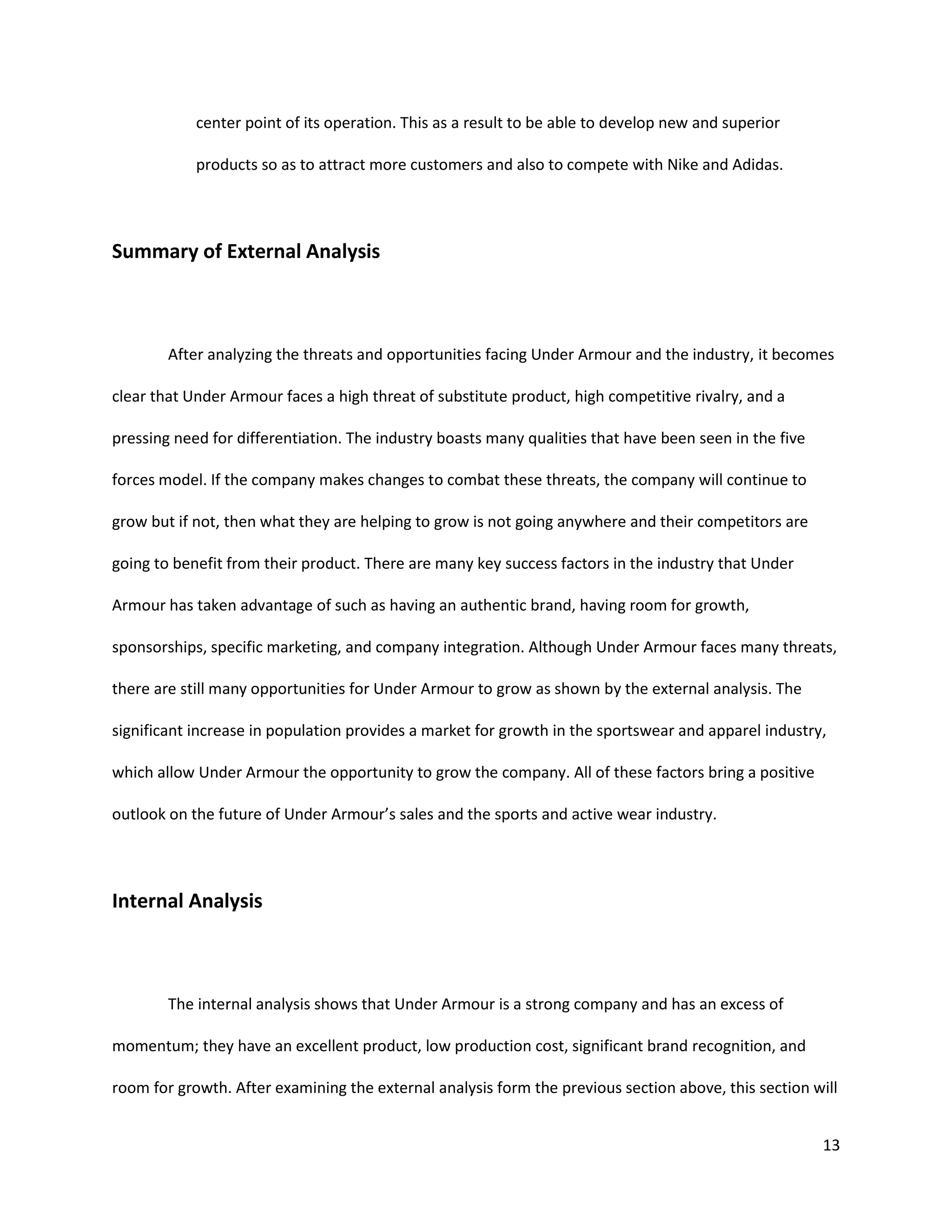 13
center point of its operation. This as a result to be able to develop new and superior
products so as to attract more customers and also to compete with Nike and Adidas.
Summary of External Analysis
After analyzing the threats and opportunities facing Under Armour and the industry, it becomes
clear that Under Armour faces a high threat of substitute product, high competitive rivalry, and a
pressing need for differentiation. The industry boasts many qualities that have been seen in the five
forces model. If the company makes changes to combat these threats, the company will continue to
grow but if not, then what they are helping to grow is not going anywhere and their competitors are
going to benefit from their product. There are many key success factors in the industry that Under
Armour has taken advantage of such as having an authentic brand, having room for growth,
sponsorships, specific marketing, and company integration. Although Under Armour faces many threats,
there are still many opportunities for Under Armour to grow as shown by the external analysis. The
significant increase in population provides a market for growth in the sportswear and apparel industry,
which allow Under Armour the opportunity to grow the company. All of these factors bring a positive
outlook on the future of Under Armour’s sales and the sports and active wear industry.
Internal Analysis
The internal analysis shows that Under Armour is a strong company and has an excess of
momentum; they have an excellent product, low production cost, significant brand recognition, and
room for growth. After examining the external analysis form the previous section above, this section will
 