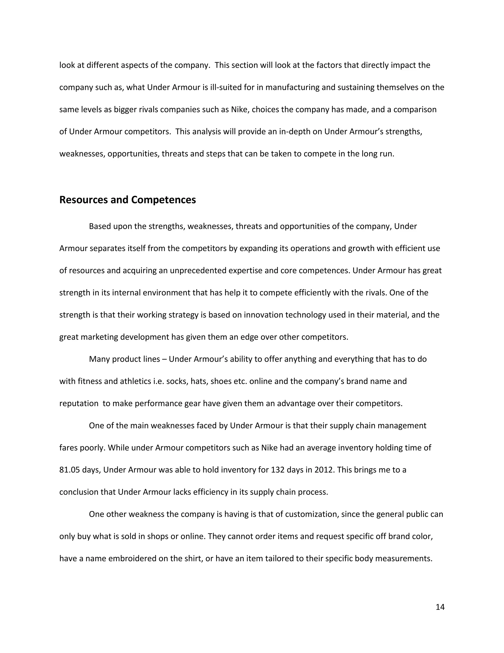 14
look at different aspects of the company. This section will look at the factors that directly impact the
company such as, what Under Armour is ill-suited for in manufacturing and sustaining themselves on the
same levels as bigger rivals companies such as Nike, choices the company has made, and a comparison
of Under Armour competitors. This analysis will provide an in-depth on Under Armour’s strengths,
weaknesses, opportunities, threats and steps that can be taken to compete in the long run.
Resources and Competences
Based upon the strengths, weaknesses, threats and opportunities of the company, Under
Armour separates itself from the competitors by expanding its operations and growth with efficient use
of resources and acquiring an unprecedented expertise and core competences. Under Armour has great
strength in its internal environment that has help it to compete efficiently with the rivals. One of the
strength is that their working strategy is based on innovation technology used in their material, and the
great marketing development has given them an edge over other competitors.
Many product lines – Under Armour’s ability to offer anything and everything that has to do
with fitness and athletics i.e. socks, hats, shoes etc. online and the company’s brand name and
reputation to make performance gear have given them an advantage over their competitors.
One of the main weaknesses faced by Under Armour is that their supply chain management
fares poorly. While under Armour competitors such as Nike had an average inventory holding time of
81.05 days, Under Armour was able to hold inventory for 132 days in 2012. This brings me to a
conclusion that Under Armour lacks efficiency in its supply chain process.
One other weakness the company is having is that of customization, since the general public can
only buy what is sold in shops or online. They cannot order items and request specific off brand color,
have a name embroidered on the shirt, or have an item tailored to their specific body measurements.
 