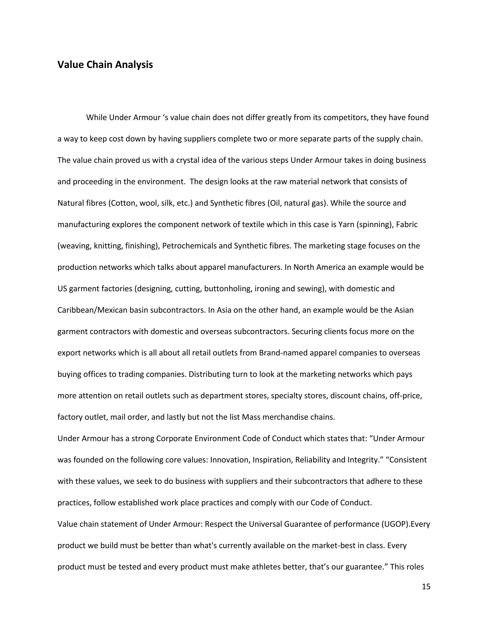 15
Value Chain Analysis
While Under Armour ‘s value chain does not differ greatly from its competitors, they have found
a way to keep cost down by having suppliers complete two or more separate parts of the supply chain.
The value chain proved us with a crystal idea of the various steps Under Armour takes in doing business
and proceeding in the environment. The design looks at the raw material network that consists of
Natural fibres (Cotton, wool, silk, etc.) and Synthetic fibres (Oil, natural gas). While the source and
manufacturing explores the component network of textile which in this case is Yarn (spinning), Fabric
(weaving, knitting, finishing), Petrochemicals and Synthetic fibres. The marketing stage focuses on the
production networks which talks about apparel manufacturers. In North America an example would be
US garment factories (designing, cutting, buttonholing, ironing and sewing), with domestic and
Caribbean/Mexican basin subcontractors. In Asia on the other hand, an example would be the Asian
garment contractors with domestic and overseas subcontractors. Securing clients focus more on the
export networks which is all about all retail outlets from Brand-named apparel companies to overseas
buying offices to trading companies. Distributing turn to look at the marketing networks which pays
more attention on retail outlets such as department stores, specialty stores, discount chains, off-price,
factory outlet, mail order, and lastly but not the list Mass merchandise chains.
Under Armour has a strong Corporate Environment Code of Conduct which states that: “Under Armour
was founded on the following core values: Innovation, Inspiration, Reliability and Integrity.” “Consistent
with these values, we seek to do business with suppliers and their subcontractors that adhere to these
practices, follow established work place practices and comply with our Code of Conduct.
Value chain statement of Under Armour: Respect the Universal Guarantee of performance (UGOP).Every
product we build must be better than what's currently available on the market-best in class. Every
product must be tested and every product must make athletes better, that’s our guarantee.” This roles
 