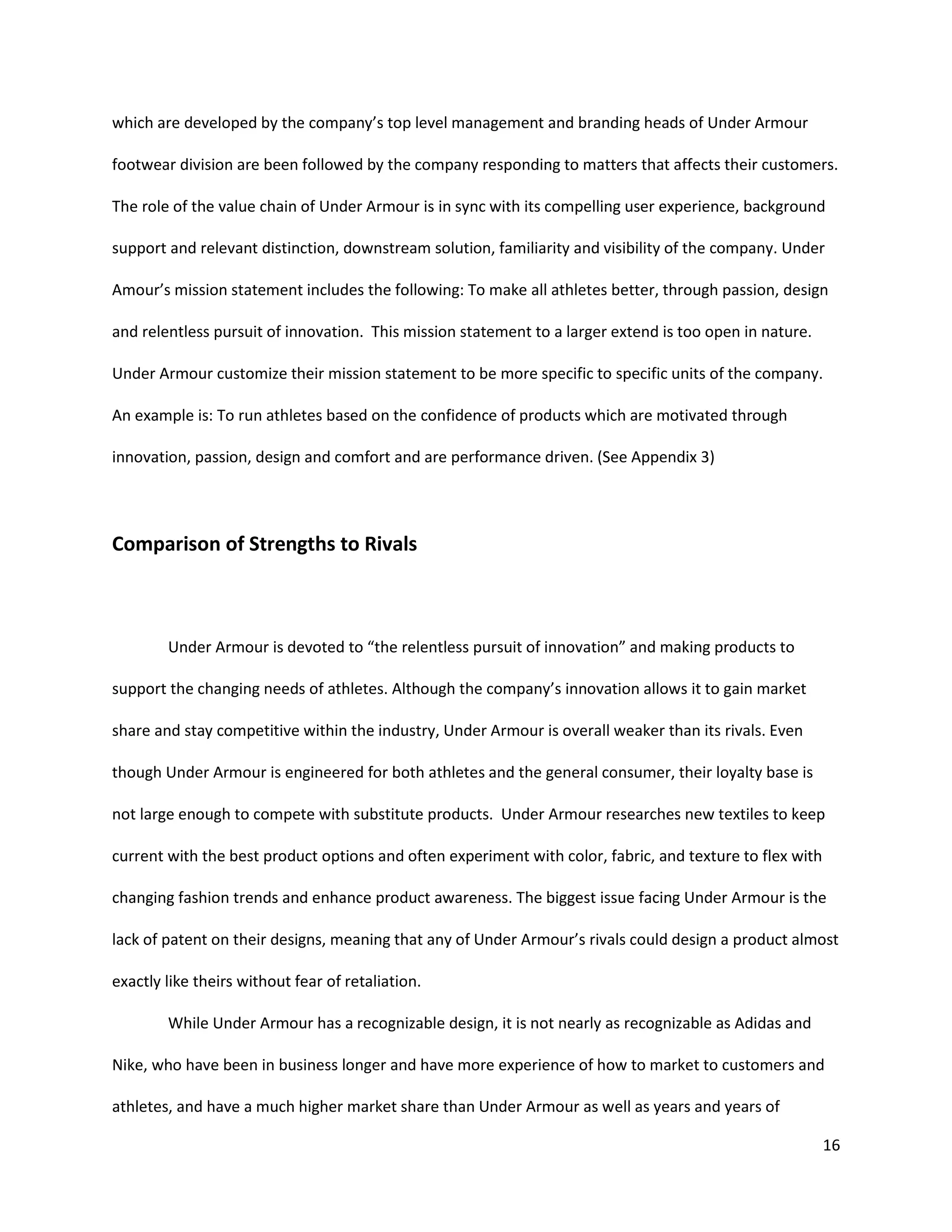 16
which are developed by the company’s top level management and branding heads of Under Armour
footwear division are been followed by the company responding to matters that affects their customers.
The role of the value chain of Under Armour is in sync with its compelling user experience, background
support and relevant distinction, downstream solution, familiarity and visibility of the company. Under
Amour’s mission statement includes the following: To make all athletes better, through passion, design
and relentless pursuit of innovation. This mission statement to a larger extend is too open in nature.
Under Armour customize their mission statement to be more specific to specific units of the company.
An example is: To run athletes based on the confidence of products which are motivated through
innovation, passion, design and comfort and are performance driven. (See Appendix 3)
Comparison of Strengths to Rivals
Under Armour is devoted to “the relentless pursuit of innovation” and making products to
support the changing needs of athletes. Although the company’s innovation allows it to gain market
share and stay competitive within the industry, Under Armour is overall weaker than its rivals. Even
though Under Armour is engineered for both athletes and the general consumer, their loyalty base is
not large enough to compete with substitute products. Under Armour researches new textiles to keep
current with the best product options and often experiment with color, fabric, and texture to flex with
changing fashion trends and enhance product awareness. The biggest issue facing Under Armour is the
lack of patent on their designs, meaning that any of Under Armour’s rivals could design a product almost
exactly like theirs without fear of retaliation.
While Under Armour has a recognizable design, it is not nearly as recognizable as Adidas and
Nike, who have been in business longer and have more experience of how to market to customers and
athletes, and have a much higher market share than Under Armour as well as years and years of
 