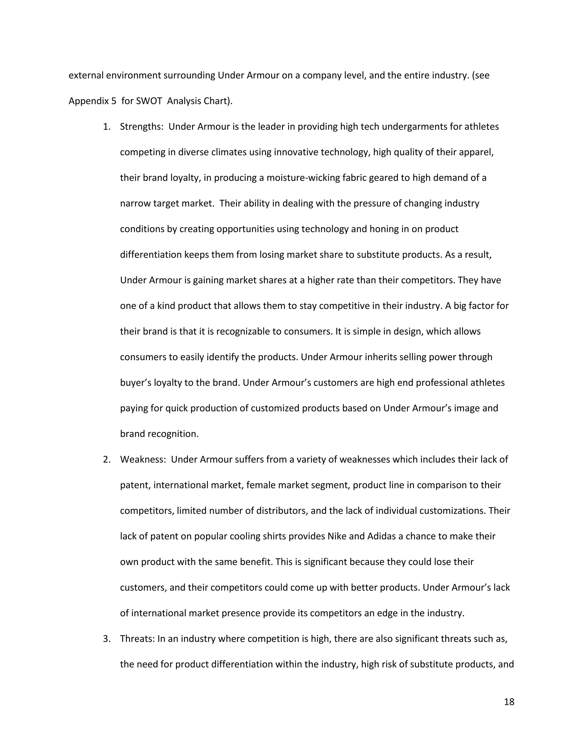18
external environment surrounding Under Armour on a company level, and the entire industry. (see
Appendix 5 for SWOT Analysis Chart).
1. Strengths: Under Armour is the leader in providing high tech undergarments for athletes
competing in diverse climates using innovative technology, high quality of their apparel,
their brand loyalty, in producing a moisture-wicking fabric geared to high demand of a
narrow target market. Their ability in dealing with the pressure of changing industry
conditions by creating opportunities using technology and honing in on product
differentiation keeps them from losing market share to substitute products. As a result,
Under Armour is gaining market shares at a higher rate than their competitors. They have
one of a kind product that allows them to stay competitive in their industry. A big factor for
their brand is that it is recognizable to consumers. It is simple in design, which allows
consumers to easily identify the products. Under Armour inherits selling power through
buyer’s loyalty to the brand. Under Armour’s customers are high end professional athletes
paying for quick production of customized products based on Under Armour’s image and
brand recognition.
2. Weakness: Under Armour suffers from a variety of weaknesses which includes their lack of
patent, international market, female market segment, product line in comparison to their
competitors, limited number of distributors, and the lack of individual customizations. Their
lack of patent on popular cooling shirts provides Nike and Adidas a chance to make their
own product with the same benefit. This is significant because they could lose their
customers, and their competitors could come up with better products. Under Armour’s lack
of international market presence provide its competitors an edge in the industry.
3. Threats: In an industry where competition is high, there are also significant threats such as,
the need for product differentiation within the industry, high risk of substitute products, and
 