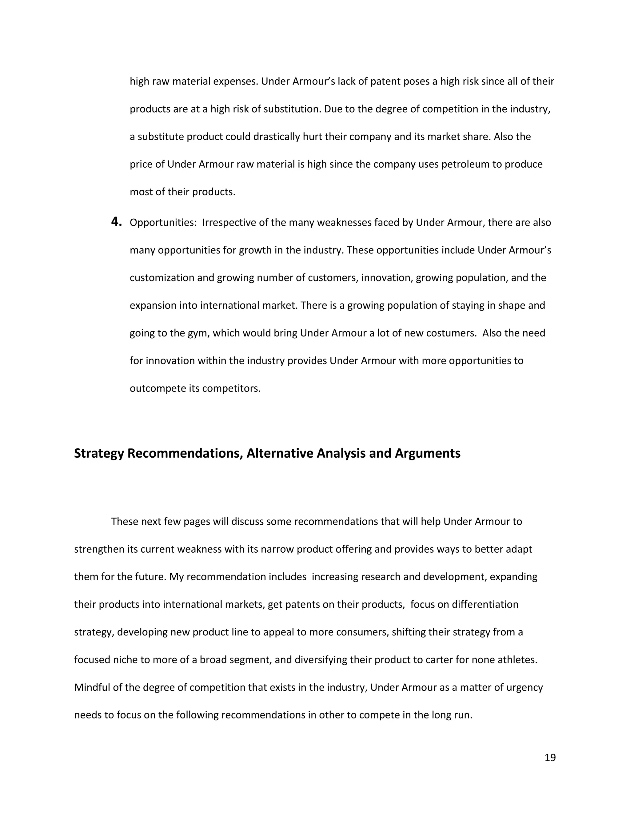 19
high raw material expenses. Under Armour’s lack of patent poses a high risk since all of their
products are at a high risk of substitution. Due to the degree of competition in the industry,
a substitute product could drastically hurt their company and its market share. Also the
price of Under Armour raw material is high since the company uses petroleum to produce
most of their products.
4. Opportunities: Irrespective of the many weaknesses faced by Under Armour, there are also
many opportunities for growth in the industry. These opportunities include Under Armour’s
customization and growing number of customers, innovation, growing population, and the
expansion into international market. There is a growing population of staying in shape and
going to the gym, which would bring Under Armour a lot of new costumers. Also the need
for innovation within the industry provides Under Armour with more opportunities to
outcompete its competitors.
Strategy Recommendations, Alternative Analysis and Arguments
These next few pages will discuss some recommendations that will help Under Armour to
strengthen its current weakness with its narrow product offering and provides ways to better adapt
them for the future. My recommendation includes increasing research and development, expanding
their products into international markets, get patents on their products, focus on differentiation
strategy, developing new product line to appeal to more consumers, shifting their strategy from a
focused niche to more of a broad segment, and diversifying their product to carter for none athletes.
Mindful of the degree of competition that exists in the industry, Under Armour as a matter of urgency
needs to focus on the following recommendations in other to compete in the long run.
 
