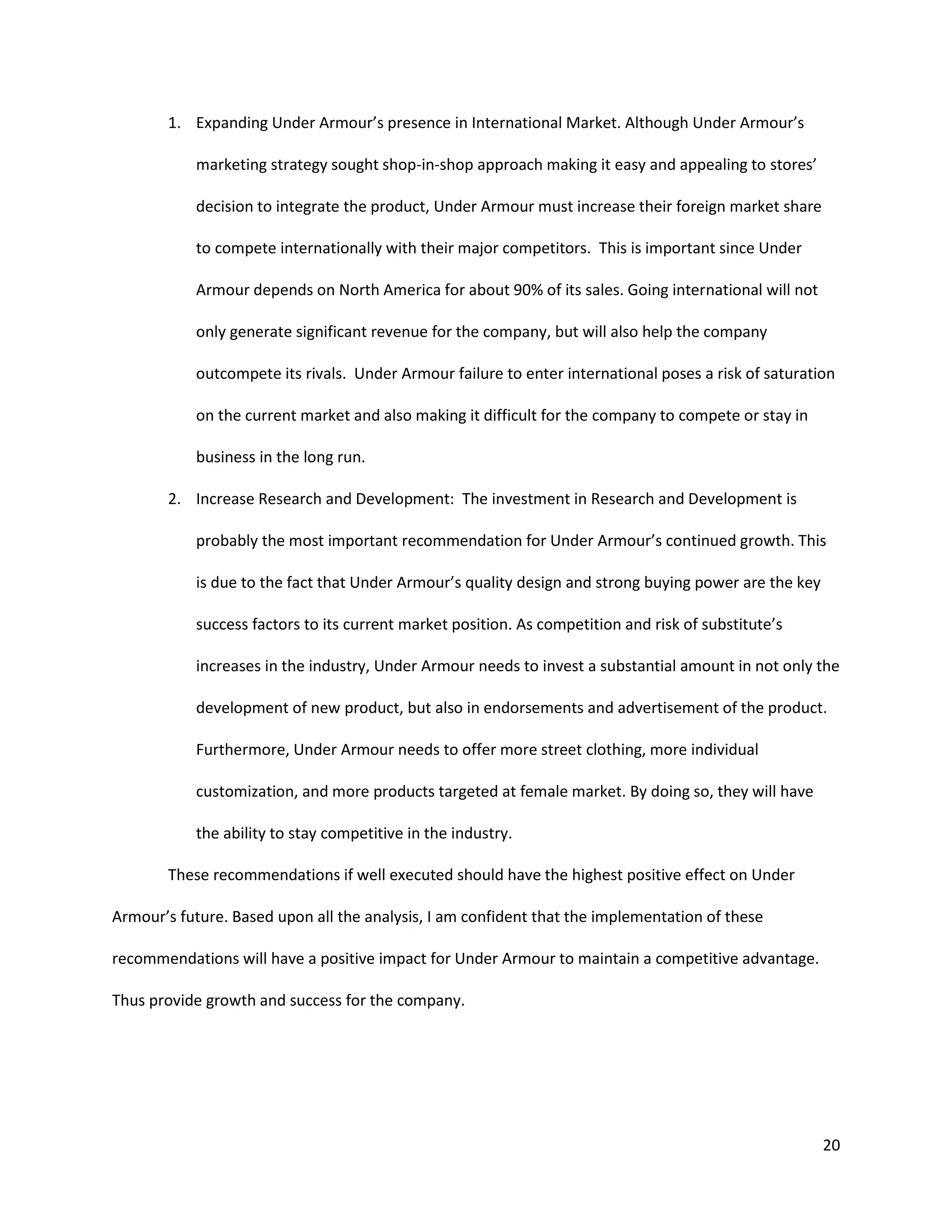 20
1. Expanding Under Armour’s presence in International Market. Although Under Armour’s
marketing strategy sought shop-in-shop approach making it easy and appealing to stores’
decision to integrate the product, Under Armour must increase their foreign market share
to compete internationally with their major competitors. This is important since Under
Armour depends on North America for about 90% of its sales. Going international will not
only generate significant revenue for the company, but will also help the company
outcompete its rivals. Under Armour failure to enter international poses a risk of saturation
on the current market and also making it difficult for the company to compete or stay in
business in the long run.
2. Increase Research and Development: The investment in Research and Development is
probably the most important recommendation for Under Armour’s continued growth. This
is due to the fact that Under Armour’s quality design and strong buying power are the key
success factors to its current market position. As competition and risk of substitute’s
increases in the industry, Under Armour needs to invest a substantial amount in not only the
development of new product, but also in endorsements and advertisement of the product.
Furthermore, Under Armour needs to offer more street clothing, more individual
customization, and more products targeted at female market. By doing so, they will have
the ability to stay competitive in the industry.
These recommendations if well executed should have the highest positive effect on Under
Armour’s future. Based upon all the analysis, I am confident that the implementation of these
recommendations will have a positive impact for Under Armour to maintain a competitive advantage.
Thus provide growth and success for the company.
 