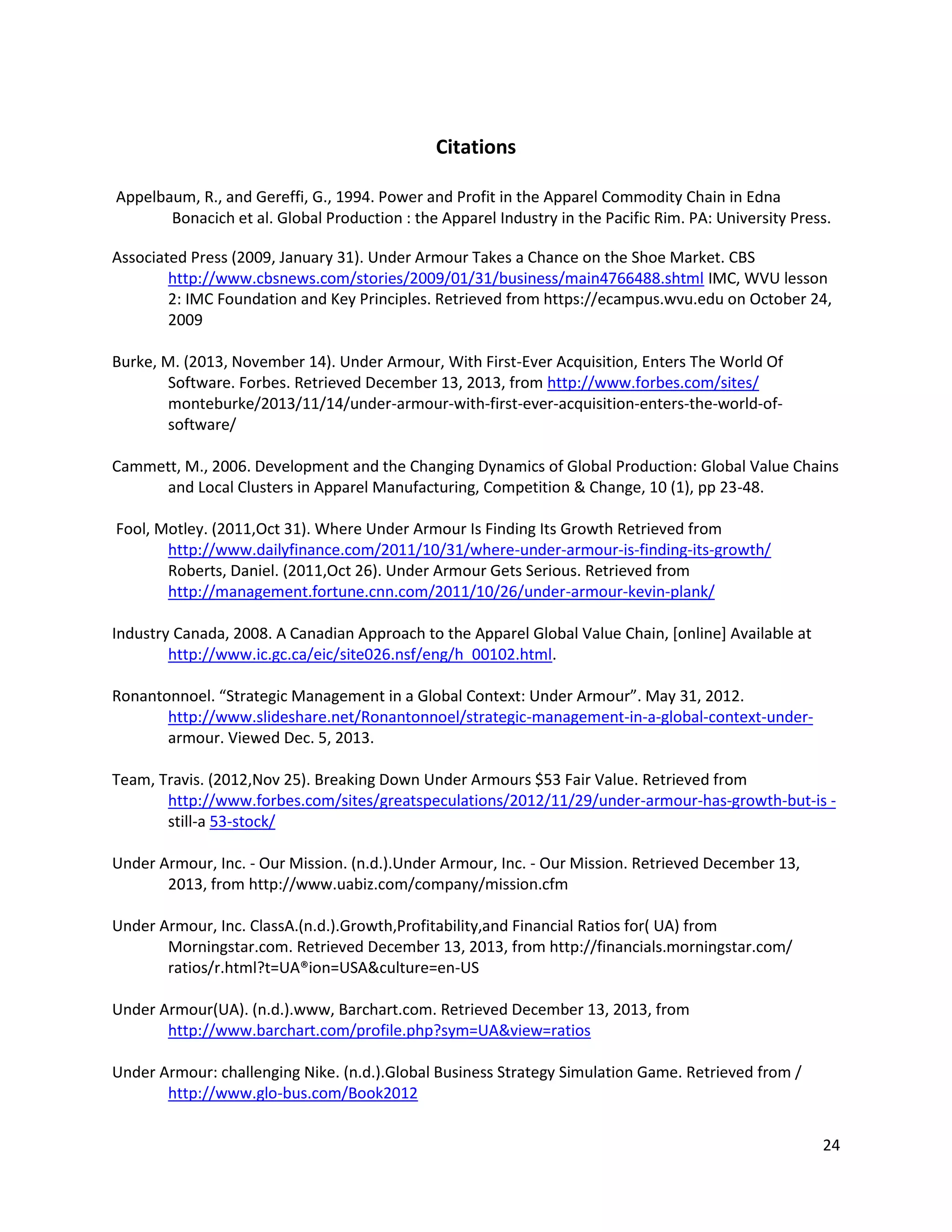 24
Citations
Appelbaum, R., and Gereffi, G., 1994. Power and Profit in the Apparel Commodity Chain in Edna
Bonacich et al. Global Production : the Apparel Industry in the Pacific Rim. PA: University Press.
Associated Press (2009, January 31). Under Armour Takes a Chance on the Shoe Market. CBS
http://www.cbsnews.com/stories/2009/01/31/business/main4766488.shtml IMC, WVU lesson
2: IMC Foundation and Key Principles. Retrieved from https://ecampus.wvu.edu on October 24,
2009
Burke, M. (2013, November 14). Under Armour, With First-Ever Acquisition, Enters The World Of
Software. Forbes. Retrieved December 13, 2013, from http://www.forbes.com/sites/
monteburke/2013/11/14/under-armour-with-first-ever-acquisition-enters-the-world-of-
software/
Cammett, M., 2006. Development and the Changing Dynamics of Global Production: Global Value Chains
and Local Clusters in Apparel Manufacturing, Competition & Change, 10 (1), pp 23-48.
Fool, Motley. (2011,Oct 31). Where Under Armour Is Finding Its Growth Retrieved from
http://www.dailyfinance.com/2011/10/31/where-under-armour-is-finding-its-growth/
Roberts, Daniel. (2011,Oct 26). Under Armour Gets Serious. Retrieved from
http://management.fortune.cnn.com/2011/10/26/under-armour-kevin-plank/
Industry Canada, 2008. A Canadian Approach to the Apparel Global Value Chain, [online] Available at
http://www.ic.gc.ca/eic/site026.nsf/eng/h_00102.html.
Ronantonnoel. “Strategic Management in a Global Context: Under Armour”. May 31, 2012.
http://www.slideshare.net/Ronantonnoel/strategic-management-in-a-global-context-under-
armour. Viewed Dec. 5, 2013.
Team, Travis. (2012,Nov 25). Breaking Down Under Armours $53 Fair Value. Retrieved from
http://www.forbes.com/sites/greatspeculations/2012/11/29/under-armour-has-growth-but-is -
still-a 53-stock/
Under Armour, Inc. - Our Mission. (n.d.).Under Armour, Inc. - Our Mission. Retrieved December 13,
2013, from http://www.uabiz.com/company/mission.cfm
Under Armour, Inc. ClassA.(n.d.).Growth,Profitability,and Financial Ratios for( UA) from
Morningstar.com. Retrieved December 13, 2013, from http://financials.morningstar.com/
ratios/r.html?t=UA®ion=USA&culture=en-US
Under Armour(UA). (n.d.).www, Barchart.com. Retrieved December 13, 2013, from
http://www.barchart.com/profile.php?sym=UA&view=ratios
Under Armour: challenging Nike. (n.d.).Global Business Strategy Simulation Game. Retrieved from /
http://www.glo-bus.com/Book2012
 