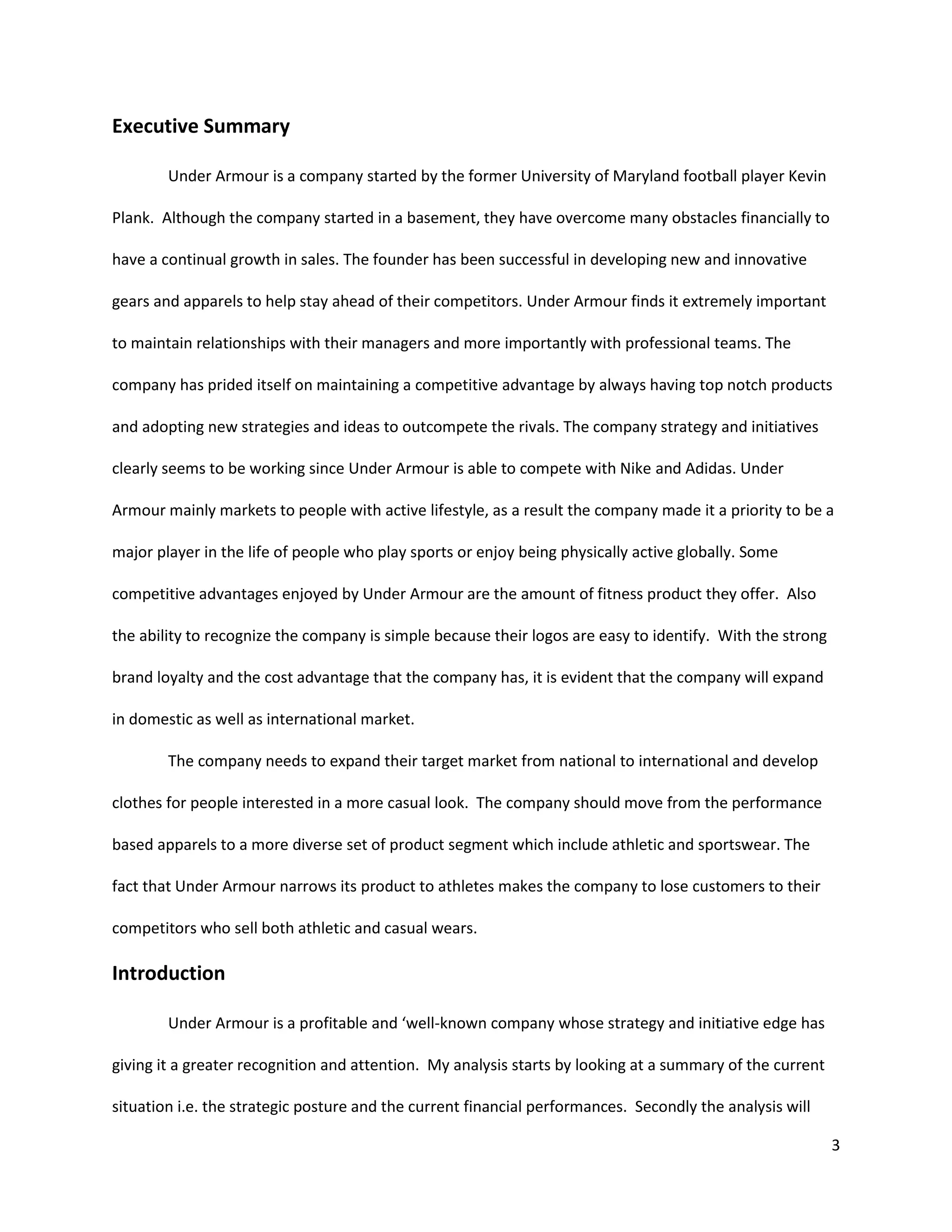 3
Executive Summary
Under Armour is a company started by the former University of Maryland football player Kevin
Plank. Although the company started in a basement, they have overcome many obstacles financially to
have a continual growth in sales. The founder has been successful in developing new and innovative
gears and apparels to help stay ahead of their competitors. Under Armour finds it extremely important
to maintain relationships with their managers and more importantly with professional teams. The
company has prided itself on maintaining a competitive advantage by always having top notch products
and adopting new strategies and ideas to outcompete the rivals. The company strategy and initiatives
clearly seems to be working since Under Armour is able to compete with Nike and Adidas. Under
Armour mainly markets to people with active lifestyle, as a result the company made it a priority to be a
major player in the life of people who play sports or enjoy being physically active globally. Some
competitive advantages enjoyed by Under Armour are the amount of fitness product they offer. Also
the ability to recognize the company is simple because their logos are easy to identify. With the strong
brand loyalty and the cost advantage that the company has, it is evident that the company will expand
in domestic as well as international market.
The company needs to expand their target market from national to international and develop
clothes for people interested in a more casual look. The company should move from the performance
based apparels to a more diverse set of product segment which include athletic and sportswear. The
fact that Under Armour narrows its product to athletes makes the company to lose customers to their
competitors who sell both athletic and casual wears.
Introduction
Under Armour is a profitable and ‘well-known company whose strategy and initiative edge has
giving it a greater recognition and attention. My analysis starts by looking at a summary of the current
situation i.e. the strategic posture and the current financial performances. Secondly the analysis will
 