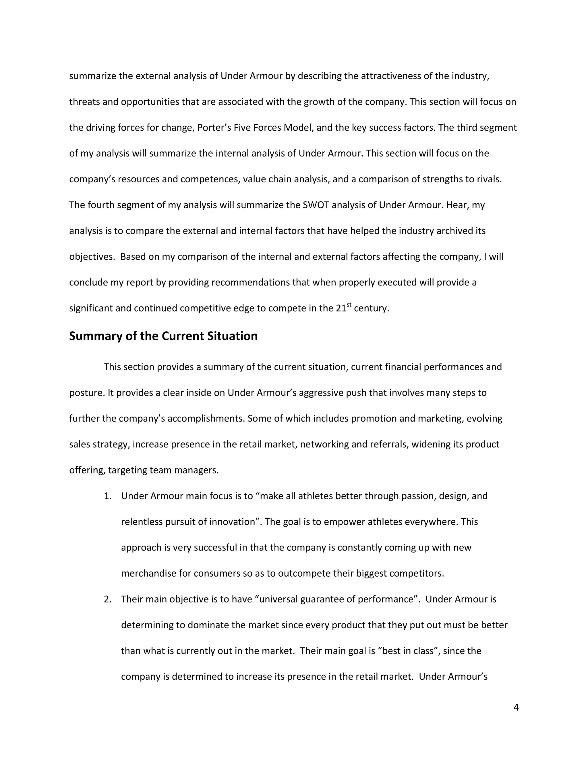4
summarize the external analysis of Under Armour by describing the attractiveness of the industry,
threats and opportunities that are associated with the growth of the company. This section will focus on
the driving forces for change, Porter’s Five Forces Model, and the key success factors. The third segment
of my analysis will summarize the internal analysis of Under Armour. This section will focus on the
company’s resources and competences, value chain analysis, and a comparison of strengths to rivals.
The fourth segment of my analysis will summarize the SWOT analysis of Under Armour. Hear, my
analysis is to compare the external and internal factors that have helped the industry archived its
objectives. Based on my comparison of the internal and external factors affecting the company, I will
conclude my report by providing recommendations that when properly executed will provide a
significant and continued competitive edge to compete in the 21st
century.
Summary of the Current Situation
This section provides a summary of the current situation, current financial performances and
posture. It provides a clear inside on Under Armour’s aggressive push that involves many steps to
further the company’s accomplishments. Some of which includes promotion and marketing, evolving
sales strategy, increase presence in the retail market, networking and referrals, widening its product
offering, targeting team managers.
1. Under Armour main focus is to “make all athletes better through passion, design, and
relentless pursuit of innovation”. The goal is to empower athletes everywhere. This
approach is very successful in that the company is constantly coming up with new
merchandise for consumers so as to outcompete their biggest competitors.
2. Their main objective is to have “universal guarantee of performance”. Under Armour is
determining to dominate the market since every product that they put out must be better
than what is currently out in the market. Their main goal is “best in class”, since the
company is determined to increase its presence in the retail market. Under Armour’s
 