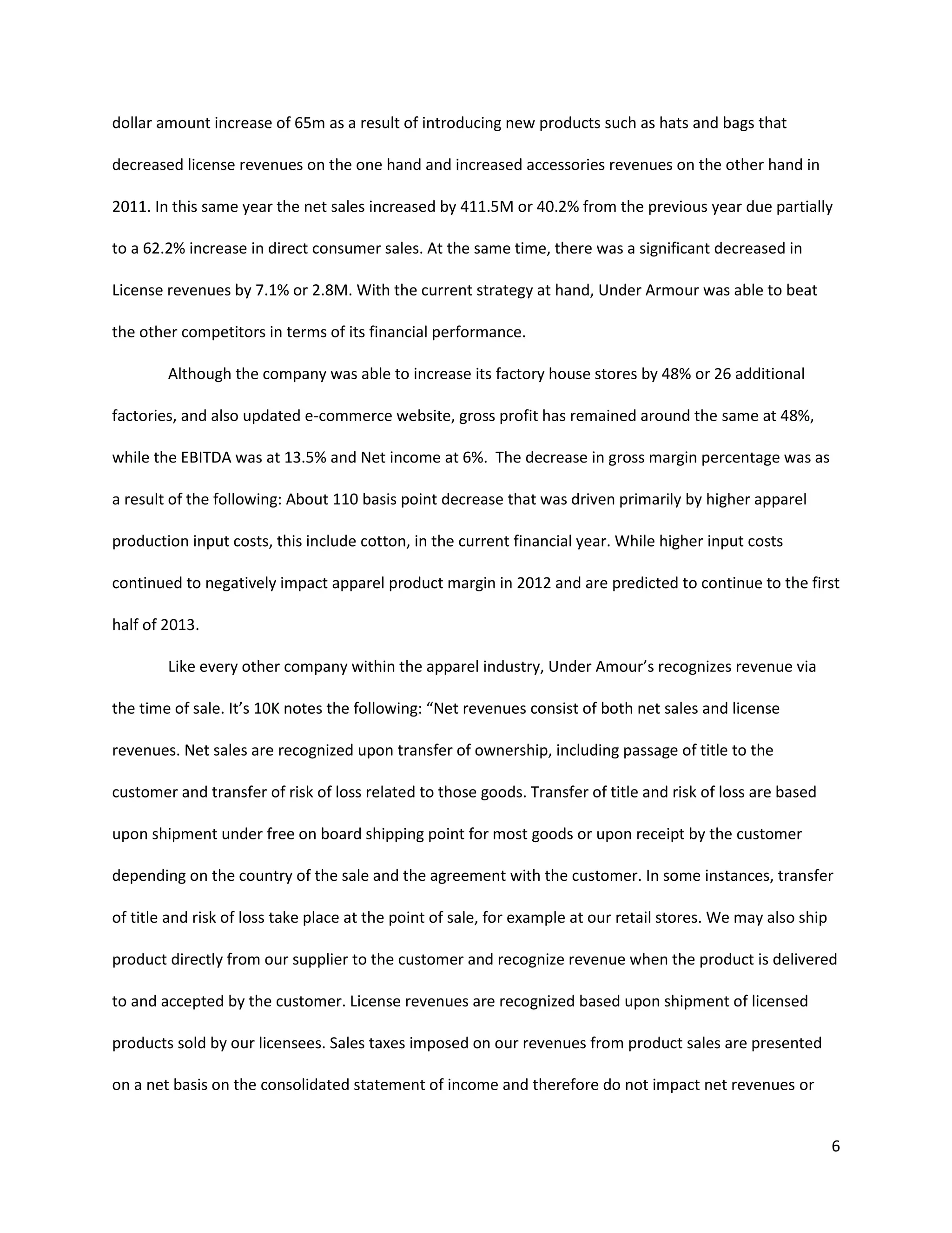 6
dollar amount increase of 65m as a result of introducing new products such as hats and bags that
decreased license revenues on the one hand and increased accessories revenues on the other hand in
2011. In this same year the net sales increased by 411.5M or 40.2% from the previous year due partially
to a 62.2% increase in direct consumer sales. At the same time, there was a significant decreased in
License revenues by 7.1% or 2.8M. With the current strategy at hand, Under Armour was able to beat
the other competitors in terms of its financial performance.
Although the company was able to increase its factory house stores by 48% or 26 additional
factories, and also updated e-commerce website, gross profit has remained around the same at 48%,
while the EBITDA was at 13.5% and Net income at 6%. The decrease in gross margin percentage was as
a result of the following: About 110 basis point decrease that was driven primarily by higher apparel
production input costs, this include cotton, in the current financial year. While higher input costs
continued to negatively impact apparel product margin in 2012 and are predicted to continue to the first
half of 2013.
Like every other company within the apparel industry, Under Amour’s recognizes revenue via
the time of sale. It’s 10K notes the following: “Net revenues consist of both net sales and license
revenues. Net sales are recognized upon transfer of ownership, including passage of title to the
customer and transfer of risk of loss related to those goods. Transfer of title and risk of loss are based
upon shipment under free on board shipping point for most goods or upon receipt by the customer
depending on the country of the sale and the agreement with the customer. In some instances, transfer
of title and risk of loss take place at the point of sale, for example at our retail stores. We may also ship
product directly from our supplier to the customer and recognize revenue when the product is delivered
to and accepted by the customer. License revenues are recognized based upon shipment of licensed
products sold by our licensees. Sales taxes imposed on our revenues from product sales are presented
on a net basis on the consolidated statement of income and therefore do not impact net revenues or
 
