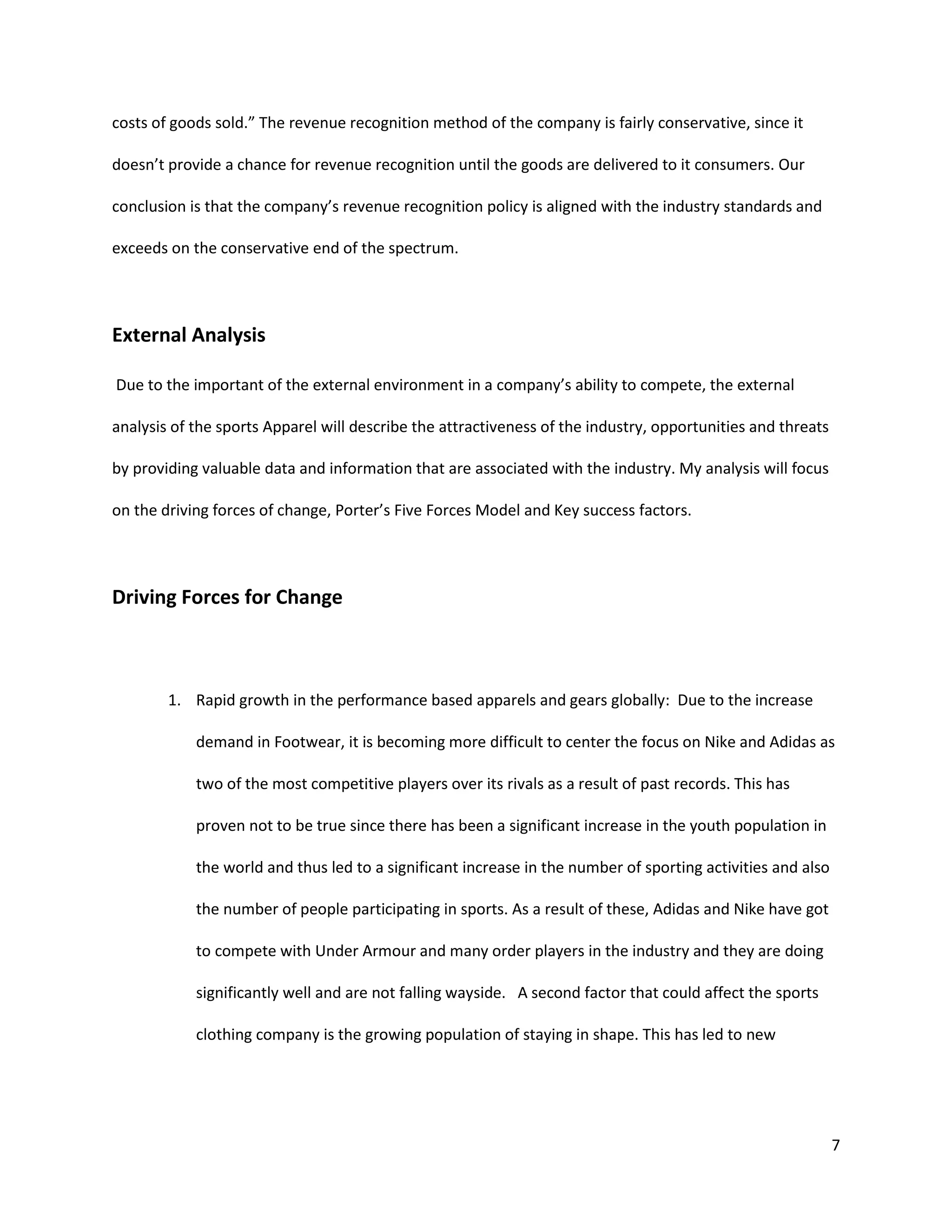 7
costs of goods sold.” The revenue recognition method of the company is fairly conservative, since it
doesn’t provide a chance for revenue recognition until the goods are delivered to it consumers. Our
conclusion is that the company’s revenue recognition policy is aligned with the industry standards and
exceeds on the conservative end of the spectrum.
External Analysis
Due to the important of the external environment in a company’s ability to compete, the external
analysis of the sports Apparel will describe the attractiveness of the industry, opportunities and threats
by providing valuable data and information that are associated with the industry. My analysis will focus
on the driving forces of change, Porter’s Five Forces Model and Key success factors.
Driving Forces for Change
1. Rapid growth in the performance based apparels and gears globally: Due to the increase
demand in Footwear, it is becoming more difficult to center the focus on Nike and Adidas as
two of the most competitive players over its rivals as a result of past records. This has
proven not to be true since there has been a significant increase in the youth population in
the world and thus led to a significant increase in the number of sporting activities and also
the number of people participating in sports. As a result of these, Adidas and Nike have got
to compete with Under Armour and many order players in the industry and they are doing
significantly well and are not falling wayside. A second factor that could affect the sports
clothing company is the growing population of staying in shape. This has led to new
 