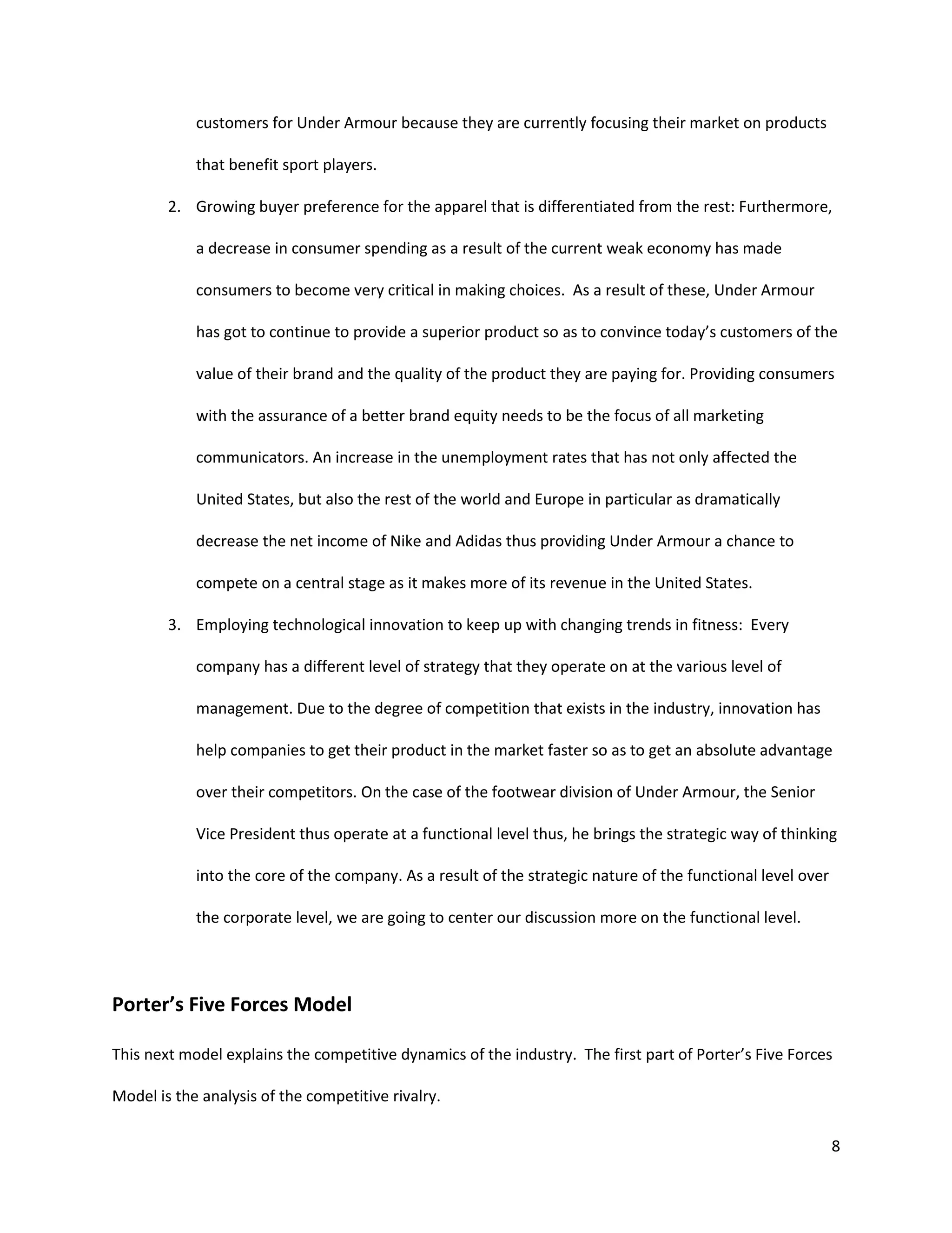 8
customers for Under Armour because they are currently focusing their market on products
that benefit sport players.
2. Growing buyer preference for the apparel that is differentiated from the rest: Furthermore,
a decrease in consumer spending as a result of the current weak economy has made
consumers to become very critical in making choices. As a result of these, Under Armour
has got to continue to provide a superior product so as to convince today’s customers of the
value of their brand and the quality of the product they are paying for. Providing consumers
with the assurance of a better brand equity needs to be the focus of all marketing
communicators. An increase in the unemployment rates that has not only affected the
United States, but also the rest of the world and Europe in particular as dramatically
decrease the net income of Nike and Adidas thus providing Under Armour a chance to
compete on a central stage as it makes more of its revenue in the United States.
3. Employing technological innovation to keep up with changing trends in fitness: Every
company has a different level of strategy that they operate on at the various level of
management. Due to the degree of competition that exists in the industry, innovation has
help companies to get their product in the market faster so as to get an absolute advantage
over their competitors. On the case of the footwear division of Under Armour, the Senior
Vice President thus operate at a functional level thus, he brings the strategic way of thinking
into the core of the company. As a result of the strategic nature of the functional level over
the corporate level, we are going to center our discussion more on the functional level.
Porter’s Five Forces Model
This next model explains the competitive dynamics of the industry. The first part of Porter’s Five Forces
Model is the analysis of the competitive rivalry.
 