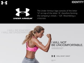 IDENTITY
The Under Armour logo consists of the letter
“U” on top of the letter “A”, therefore forming
the company’s initials – “UA”. Resembling a
crisscross
 