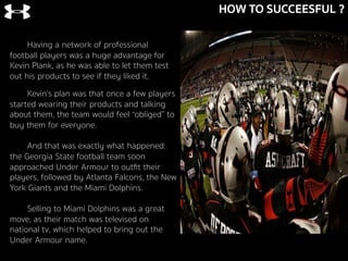 HOW TO SUCCEESFUL ?
Kevin’s plan was that once a few players
started wearing their products and talking
about them, the team would feel “obliged” to
buy them for everyone.
And that was exactly what happened:
the Georgia State football team soon
approached Under Armour to outﬁt their
players, followed by Atlanta Falcons, the New
York Giants and the Miami Dolphins.
Selling to Miami Dolphins was a great
move, as their match was televised on
national tv, which helped to bring out the
Under Armour name.
	
  
Having a network of professional
football players was a huge advantage for
Kevin Plank, as he was able to let them test
out his products to see if they liked it.
 