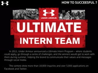 HOW TO SUCCEESFUL ?
In 2011, Under Armour announced a Ultimate Intern Program – where students
could apply, go through a series of challenges, and the winners would get to work with
them during summer, helping the brand to communicate their values and messages
through social media.
The contest drew more than 10,000 inquiries and over 5,000 applications on
Facebook and Twitter.
 