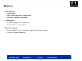 Conclusion Apparel Industry Intense Rivalry Bigger margins for high-end, niche products High growth in emerging economies Under Armour Brand for people passionate about sports Technologically advanced product Columbia Acquisition Allows penetration in other niche product segments for sports enthusiasts Facilitates geographical expansion Conclusion Growth Strategy Proposal Opportunities Industry Analysis 