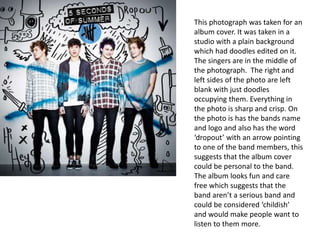 This photograph was taken for an
album cover. It was taken in a
studio with a plain background
which had doodles edited on it.
The singers are in the middle of
the photograph. The right and
left sides of the photo are left
blank with just doodles
occupying them. Everything in
the photo is sharp and crisp. On
the photo is has the bands name
and logo and also has the word
‘dropout’ with an arrow pointing
to one of the band members, this
suggests that the album cover
could be personal to the band.
The album looks fun and care
free which suggests that the
band aren’t a serious band and
could be considered ‘childish’
and would make people want to
listen to them more.
 