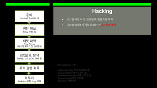 Hacking
준비
Terminal, RootKit 등
안전 확보
Proxy 우회 등
타켓 파악
Ping, Nmap
(시스템포트스캔, OS정보)
침입경로 탐색
Telnet, TCP, UDP, SSH 등
루트 권한 획득
마무리
Backdoor설치, Log 삭제
 자주 사용되는 기법
- Buffer Overflow (버퍼 오버플로우)
- Race Condition (레이스 컨디션)
- Command Injection (커맨드 인젝션)
- Format String (포맷 스트링)
- Back Door (백도어)
 시스템 제어, 파괴, 정보탈취, 위변조 등 목적
 시스템 해킹에서 가장 중요한 건 root 권한 획득
 