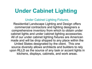Under Cabinet Lighting Under Cabinet Lighting Fixtures . Residential Landscape Lighting and Design offers commercial contractors and lighting designers a comprehensive inventory from which to obtain under cabinet lights and under cabinet lighting accessories.  All of our under cabinet lighting fixtures are American made and will be drop shipped to any place within the United States designated by the client.  This one source diversity allows architects and builders to rely upon RLLD as the source of any task or accent lights in kitchens, displays, cabinets, and work areas. 