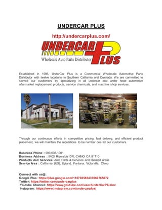 UNDERCAR PLUS
http://undercarplus.com/
Established in 1986, UnderCar Plus is a Commercial Wholesale Automotive Parts
Distributor with twelve locations in Southern California and Colorado. We are committed to
service our customers by specializing in all undercar and under hood automotive
aftermarket replacement products, service chemicals, and machine shop services.
Through our continuous efforts in competitive pricing, fast delivery, and efficient product
placement, we will maintain the reputations to be number one for our customers.
Business Phone : 909-608-1001
Business Address : 5405 Riverside DR, CHINO CA 91710
Products And Services: Auto Parts & Services and Related areas
Service Area : California (US), Upland, Fontana, Victorville, Chino
Connect with us@:
Google Plus: https://plus.google.com/116702580437069765672
Twitter: https://twitter.com/undercarplus
Youtube Channel: https://www.youtube.com/user/UnderCarPlusInc
Instagram: https://www.instagram.com/undercarplus/
 