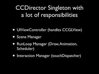 CCDirector Singleton with
  a lot of responsibilities

• UIViewController (handles CCGLView)
• Scene Manager
• RunLoop Manager (Draw, Animation,
  Scheduler)
• Interaction Manager (touchDispatcher)
 