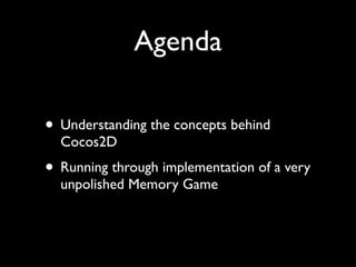 Agenda

• Understanding the concepts behind
  Cocos2D
• Running through implementation of a very
  unpolished Memory Game
 