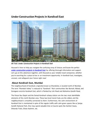 Under Construction Projects in Kandivali East
Alt Text: Under Construction Projects in Kandivali East
Houssed is here to help you navigate the confusing array of choices and locate the perfect
under construction projects in Kandivali East by offering thorough information and support.
Let's go on this adventure together, with Houssed as your reliable travel companion, whether
you're searching for a place to live or an investment opportunity. In Kandivali East, investigate,
uncover, and safeguard your future right now!
About Kandivali East, Mumbai
The neighbourhood of Kandivali, originally known as Khandolee, is located north of Mumbai.
The term "Khandoli Valley" is reduced to "Kandivali." Rich communities like Borivali, Malad, and
Goregaon encircle Kandivali East, which is flanked by Link Road and Mahatma Gandhi Road.
The Poisar Bus Depot and the famed Kandivali railway station are the two most identifiable
elements of this north Mumbai area. These two local transit hubs are the oldest, and the
neighbourhood is smoothly connected to them. Furthermore, the calm environment of
Kandivali East is maintained in spite of the regular traffic with calm green spaces like as Sanjay
Gandhi National Park. One may spend valuable time at tourist spots like Kanheri Caves,
Shilonda Trails, Chota Kashmir, etc.
 