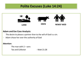 Adam and Eve Case Analysis:
The desire to please a partner than to the will of God is a sin.
- Adam chose her over the authority of God
Attention:
The man with 2 – sons
Tax and Collector - Matt 21:28
Polite Excuses (Luke 14:24)
LAND OXEN NEWLY WED
 