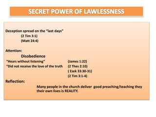 Deception spread on the “last days”
(2 Tim 3:1)
(Matt 24:4)
Attention:
Disobedience
“Hears without listening” (James 1:22)
“Did not receive the love of the truth (2 Thes 2:10)
( Ezek 33:30-31)
(2 Tim 3:1-4)
Reflection:
Many people in the church deliver good preaching/teaching they
their own lives is REALITY.
 