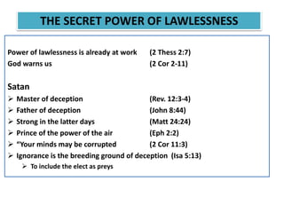Power of lawlessness is already at work (2 Thess 2:7)
God warns us (2 Cor 2-11)
Satan
 Master of deception (Rev. 12:3-4)
 Father of deception (John 8:44)
 Strong in the latter days (Matt 24:24)
 Prince of the power of the air (Eph 2:2)
 “Your minds may be corrupted (2 Cor 11:3)
 Ignorance is the breeding ground of deception (Isa 5:13)
 To include the elect as preys
THE SECRET POWER OF LAWLESSNESS
 
