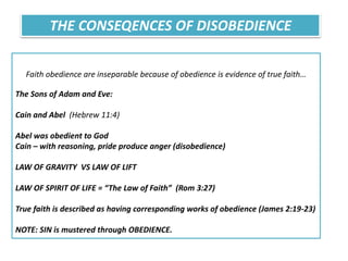 Faith obedience are inseparable because of obedience is evidence of true faith…
The Sons of Adam and Eve:
Cain and Abel (Hebrew 11:4)
Abel was obedient to God
Cain – with reasoning, pride produce anger (disobedience)
LAW OF GRAVITY VS LAW OF LIFT
LAW OF SPIRIT OF LIFE = “The Law of Faith” (Rom 3:27)
True faith is described as having corresponding works of obedience (James 2:19-23)
NOTE: SIN is mustered through OBEDIENCE.
THE CONSEQENCES OF DISOBEDIENCE
 