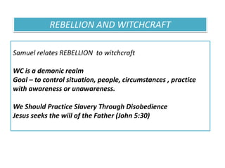 Samuel relates REBELLION to witchcraft
WC is a demonic realm
Goal – to control situation, people, circumstances , practice
with awareness or unawareness.
We Should Practice Slavery Through Disobedience
Jesus seeks the will of the Father (John 5:30)
REBELLION AND WITCHCRAFT
 