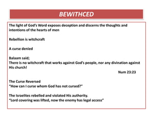 The light of God’s Word exposes deception and discerns the thoughts and
intentions of the hearts of men
Rebellion is witchcraft
A curse denied
Balaam said;
There is no witchcraft that works against God’s people, nor any divination against
His church!
Num 23:23
The Curse Reversed
“How can I curse whom God has not cursed?”
The Israelites rebelled and violated His authority.
“Lord covering was lifted, now the enemy has legal access”
BEWITHCED
 
