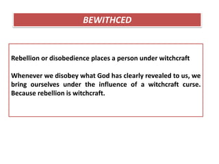 Rebellion or disobedience places a person under witchcraft
Whenever we disobey what God has clearly revealed to us, we
bring ourselves under the influence of a witchcraft curse.
Because rebellion is witchcraft.
BEWITHCED
 