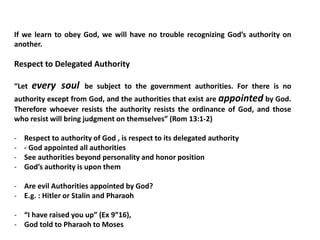 If we learn to obey God, we will have no trouble recognizing God’s authority on
another.
Respect to Delegated Authority
“Let every soul be subject to the government authorities. For there is no
authority except from God, and the authorities that exist are appointed by God.
Therefore whoever resists the authority resists the ordinance of God, and those
who resist will bring judgment on themselves” (Rom 13:1-2)
- Respect to authority of God , is respect to its delegated authority
- - God appointed all authorities
- See authorities beyond personality and honor position
- God’s authority is upon them
- Are evil Authorities appointed by God?
- E.g. : Hitler or Stalin and Pharaoh
- “I have raised you up” (Ex 9”16),
- God told to Pharaoh to Moses
 