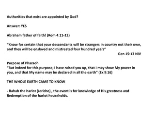 Authorities that exist are appointed by God?
Answer: YES
Abraham father of faith! (Rom 4:11-12)
“Know for certain that your descendants will be strangers in country not their own,
and they will be enslaved and mistreated four hundred years”
Gen 15:13 NIV
Purpose of Pharaoh
“But indeed for this purpose, I have raised you up, that I may show My power in
you, and that My name may be declared in all the earth” (Ex 9:16)
THE WHOLE EARTH CAME TO KNOW
- Rahab the harlot (Jericho) , the event is for knowledge of His greatness and
Redemption of the harlot households.
 