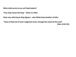 What shall we do to our evil /bad leaders?
“Fear God, honor the king” 1Peter 2:1 NIV)
Peter was referring to King Agripa I , who killed James brother of John.
“Voice of God not of man! Judgment come, through the sword of the Lord”
(Acts 12:22-23)
 