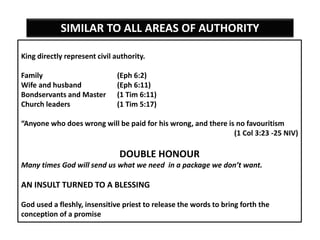 King directly represent civil authority.
Family (Eph 6:2)
Wife and husband (Eph 6:11)
Bondservants and Master (1 Tim 6:11)
Church leaders (1 Tim 5:17)
“Anyone who does wrong will be paid for his wrong, and there is no favouritism
(1 Col 3:23 -25 NIV)
DOUBLE HONOUR
Many times God will send us what we need in a package we don’t want.
AN INSULT TURNED TO A BLESSING
God used a fleshly, insensitive priest to release the words to bring forth the
conception of a promise
SIMILAR TO ALL AREAS OF AUTHORITY
 