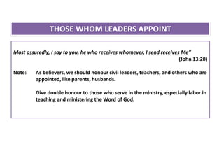 Most assuredly, I say to you, he who receives whomever, I send receives Me”
(John 13:20)
Note: As believers, we should honour civil leaders, teachers, and others who are
appointed, like parents, husbands.
Give double honour to those who serve in the ministry, especially labor in
teaching and ministering the Word of God.
THOSE WHOM LEADERS APPOINT
 